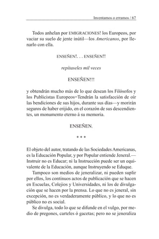 Todos anhelan por EMIGRACIONES! los Europeos, por
vaciar su suelo de jente inútil—los Americanos, por lle-
narlo con ella.
ENSEÑEN!. . . ENSEÑEN!!
repítaseles mil veces
ENSEÑEN!!!
y obtendrán mucho más de lo que desean los Filósofos y
los Publicistas Europeos=Tendrán la satisfacción de oír
las bendiciones de sus hijos, durante sus días—y morirán
seguros de haber erijido, en el corazón de sus descendien-
tes, un monumento eterno á su memoria.
ENSEÑEN.
* * *
El objeto del autor, tratando de las SociedadesAmericanas,
es la Educación Popular, y por Popular entiende Jeneral.—
Instruir no es Educar; ni la Instrucción puede ser un equi-
valente de la Educación, aunque Instruyendo se Eduque.
Tampoco son medios de jeneralizar, ni pueden suplir
por ellos, los continuos actos de publicación que se hacen
en Escuelas, Colejios y Universidades, ni los de divulga-
ción que se hacen por la prensa. Lo que no es jeneral, sin
excepción, no es verdaderamente público, y lo que no es
público no es social.
Se divulga, todo lo que se difunde en el vulgo, por me-
dio de pregones, carteles ó gacetas; pero no se jeneraliza
Inventamos o erramos / 67
 