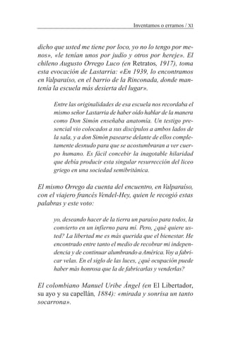 dicho que usted me tiene por loco, yo no lo tengo por me-
nos», «le tenían unos por judío y otros por hereje». El
chileno Augusto Orrego Luco (en Retratos, 1917), toma
esta evocación de Lastarria: «En 1939, lo encontramos
en Valparaíso, en el barrio de la Rinconada, donde man-
tenía la escuela más desierta del lugar».
Entre las originalidades de esa escuela nos recordaba el
mismo señor Lastarria de haber oído hablar de la manera
como Don Simón enseñaba anatomía. Un testigo pre-
sencial vio colocados a sus discípulos a ambos lados de
la sala, y a don Simón pasearse delante de ellos comple-
tamente desnudo para que se acostumbraran a ver cuer-
po humano. Es fácil concebir la inagotable hilaridad
que debía producir esta singular resurrección del liceo
griego en una sociedad semibritánica.
El mismo Orrego da cuenta del encuentro, en Valparaíso,
con el viajero francés Vendel-Hey, quien le recogió estas
palabras y este voto:
yo, deseando hacer de la tierra un paraíso para todos, la
convierto en un infierno para mí. Pero, ¿qué quiere us-
ted? La libertad me es más querida que el bienestar. He
encontrado entre tanto el medio de recobrar mi indepen-
dencia y de continuar alumbrando aAmérica.Voy a fabri-
car velas. En el siglo de las luces, ¿qué ocupación puede
haber más honrosa que la de fabricarlas y venderlas?
El colombiano Manuel Uribe Ángel (en El Libertador,
su ayo y su capellán, 1884): «mirada y sonrisa un tanto
socarrona».
Inventamos o erramos / XI
 