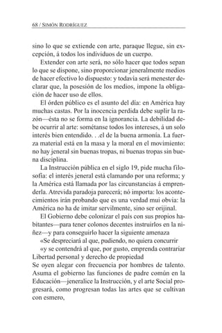 sino lo que se extiende con arte, paraque llegue, sin ex-
cepción, á todos los individuos de un cuerpo.
Extender con arte será, no sólo hacer que todos sepan
lo que se dispone, sino proporcionar jeneralmente medios
de hacer efectivo lo dispuesto: y todavía será menester de-
clarar que, la posesión de los medios, impone la obliga-
ción de hacer uso de ellos.
El órden público es el asunto del día: en América hay
muchas castas. Por la inocencia perdida debe suplir la ra-
zón—ésta no se forma en la ignorancia. La debilidad de-
be ocurrir al arte: sométanse todos los intereses, á un solo
interés bien entendido. . .el de la buena armonía. La fuer-
za material está en la masa y la moral en el movimiento:
no hay jeneral sin buenas tropas, ni buenas tropas sin bue-
na disciplina.
La Instrucción pública en el siglo 19, pide mucha filo-
sofía: el interés jeneral está clamando por una reforma; y
la América está llamada por las circunstancias á empren-
derla. Atrevida paradoja parecerá; nó importa: los aconte-
cimientos irán probando que es una verdad mui obvia: la
América no ha de imitar servilmente, sino ser orijinal.
El Gobierno debe colonizar el país con sus propios ha-
bitantes—para tener colonos decentes instruirlos en la ni-
ñez—y para conseguirlo hacer la siguiente amenaza
«Se despreciará al que, pudiendo, no quiera concurrir
«y se contendrá al que, por gusto, emprenda contrariar
Libertad personal y derecho de propiedad
Se oyen alegar con frecuencia por hombres de talento.
Asuma el gobierno las funciones de padre común en la
Educación—jeneralice la Instrucción, y el arte Social pro-
gresará, como progresan todas las artes que se cultivan
con esmero,
68 / SIMÓN RODRÍGUEZ
 