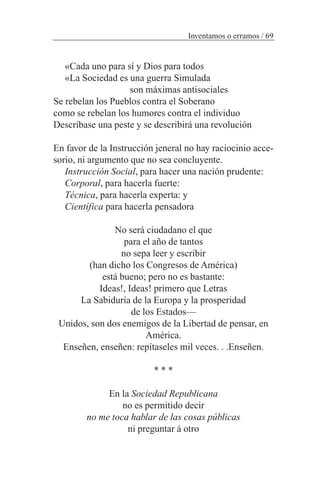 Inventamos o erramos / 69
«Cada uno para sí y Dios para todos
«La Sociedad es una guerra Simulada
son máximas antisociales
Se rebelan los Pueblos contra el Soberano
como se rebelan los humores contra el individuo
Descríbase una peste y se describirá una revolución
En favor de la Instrucción jeneral no hay raciocinio acce-
sorio, ni argumento que no sea concluyente.
Instrucción Social, para hacer una nación prudente:
Corporal, para hacerla fuerte:
Técnica, para hacerla experta: y
Científica para hacerla pensadora
No será ciudadano el que
para el año de tantos
no sepa leer y escribir
(han dicho los Congresos de América)
está bueno; pero no es bastante:
Ideas!, Ideas! primero que Letras
La Sabiduría de la Europa y la prosperidad
de los Estados—
Unidos, son dos enemigos de la Libertad de pensar, en
América.
Enseñen, enseñen: repítaseles mil veces. . .Enseñen.
* * *
En la Sociedad Republicana
no es permitido decir
no me toca hablar de las cosas públicas
ni preguntar á otro
 