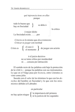 qué injerencia tiene en ellas
porque
todo lo bueno que
hay en Sociedad
la crítica
ó mejor dicho
La Sociedad existe. . . . . .por
Criterio es lo mismo que discernimiento
Criticar es juzgar con rectitud
Crísis es de juzgar con acierto
ó el juicio decisivo
no se tome crítica por mordacidad
ni . . . censura por detracción
El sentido recto de las palabras está bajo la protección
de la LÓJICA— porque las palabras son sus instrumentos.
Lo que en el Vulgo pasa por licencia, entre Literatos es
visto como falta.
Sucede con el valor de los términos lo que con los de-
rechos del hombre en Sociedad y lo que con los mira-
mientos debidos al Labrador.
en particular
no hay quien niegue
70 / SIMÓN RODRÍGUEZ
} se debe á
}} el caso ó
el momento
la importancia del primero
ni la justicia de los segundos}
 