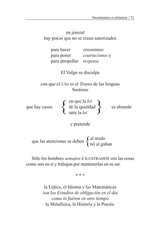 en jeneral
hay pocos que no se crean autorizados
para hacer sinonimias
para poner coartaciones y
para atropellar respetos
El Vulgo se disculpa
con que el Uso es el Tirano de las lenguas
Sostiene
en que la lei
que hay casos de la igualdad es absurda
ante la lei
y pretende
que las atenciones se deben
Sólo los hombres sensatos é ILUSTRADOS ven las cosas
como son en sí y trabajan por mantenerlas en su ser.
* * *
la Lójica, el Idioma y las Matemáticas
son los Estudios de obligación en el día
como lo fuéron en otro tiempo
la Metafísica, la Historia y la Poesía.
Inventamos o erramos / 71
} }
}al arado
nó al gañan
 