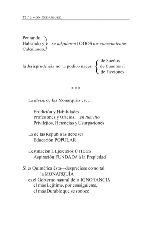 Pensando
Hablando y se adquieren TODOS los conocimientos
Calculando
de Sueños
la Jurisprudencia no ha podido nacer de Cuentos ni
de Ficciones
* * *
La divisa de las Monarquías es. . .
Erudición y Habilidades
Profesiones y Oficios. . .en tumulto
Privilejios, Herencias y Usurpaciones
La de las Repúblicas debe ser
Educación POPULAR
Destinación á Ejercicios ÚTILES
Aspiración FUNDADA á la Propiedad
Si es Quimérica ésta—despréciese como tal
la MONARQUÍA
es el Gobierno natural de la IGNORANCIA
el más Lejítimo, por consiguiente,
el más Durable que se conoce
72 / SIMÓN RODRÍGUEZ
}
}
 
