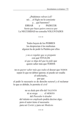 ¿Podrémos volver á el?
nó:. . .el Siglo no lo consiente
y. . .qué haremos?
ERRAR y PADECER
hasta que haya quien conozca que
La NECESIDAD no consulta VOLUNTADES
* * *
Todos huyen de los POBRES
los desprecian ó los maltratan
alguien ha de pedir la Palabra por ellos
y no es regular que se pregunte
con qué TÍTULOS
ni que se diga del que la pide que
quiere saber más que TODOS
no es querer saber más que todos el desear que TODOS
sepan lo que no deben ignorar, ni puede ser osadía
el solicitarlo,,
por que
el pedir lo necesario es de derecho natural y el reclamar
lo que es debido, lo permite el civil
no se duda por ello del TALENTO
ni se niega . . . el MÉRITO
del Poseedor ó deudor
del talento no empleado podría decirse algo;
pero el autor tiene el necesario
para ser Cortés y para ser Modesto
* * *
Inventamos o erramos / 73
 