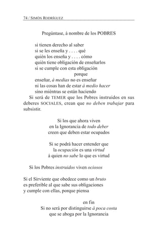 74 / SIMÓN RODRÍGUEZ
Pregúntase, á nombre de los POBRES
si tienen derecho al saber
si se les enseña y . . . . qué
quién los enseña y . . . . cómo
quién tiene obligación de enseñarlos
si se cumple con esta obligación
porque
enseñar, á medias no es enseñar
ni las cosas han de estar á medio hacer
sino miéntras se están haciendo
Si será de TEMER que los Pobres instruidos en sus
deberes SOCIALES, crean que no deben trabajar para
subsistir.
Si los que ahora viven
en la Ignorancia de todo deber
creen que deben estar ocupados
Si se podrá hacer entender que
la ocupación es una virtud
á quien no sabe lo que es virtud
Si los Pobres instruidos viven ociosos
Si el Sirviente que obedece como un bruto
es preferible al que sabe sus obligaciones
y cumple con ellas, porque piensa
en fin
Si no será por distinguirse á poca costa
que se aboga por la Ignorancia
 