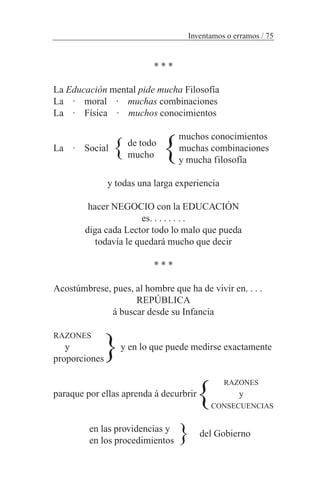 * * *
La Educación mental pide mucha Filosofía
La · moral · muchas combinaciones
La · Física · muchos conocimientos
muchos conocimientos
La · Social muchas combinaciones
y mucha filosofía
y todas una larga experiencia
hacer NEGOCIO con la EDUCACIÓN
es. . . . . . . .
diga cada Lector todo lo malo que pueda
todavía le quedará mucho que decir
* * *
Acostúmbrese, pues, al hombre que ha de vivir en. . . .
REPÚBLICA
á buscar desde su Infancia
RAZONES
y y en lo que puede medirse exactamente
proporciones
RAZONES
paraque por ellas aprenda á decurbrir y
CONSECUENCIAS
en las providencias y
en los procedimientos
Inventamos o erramos / 75
}de todo
mucho }
del Gobierno
}
}
}
 