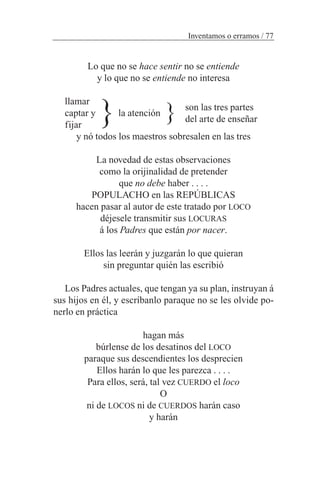 Lo que no se hace sentir no se entiende
y lo que no se entiende no interesa
llamar
captar y la atención
fijar
y nó todos los maestros sobresalen en las tres
La novedad de estas observaciones
como la orijinalidad de pretender
que no debe haber . . . .
POPULACHO en las REPÚBLICAS
hacen pasar al autor de este tratado por LOCO
déjesele transmitir sus LOCURAS
á los Padres que están por nacer.
Ellos las leerán y juzgarán lo que quieran
sin preguntar quién las escribió
Los Padres actuales, que tengan ya su plan, instruyan á
sus hijos en él, y escríbanlo paraque no se les olvide po-
nerlo en práctica
hagan más
búrlense de los desatinos del LOCO
paraque sus descendientes los desprecien
Ellos harán lo que les parezca . . . .
Para ellos, será, tal vez CUERDO el loco
O
ni de LOCOS ni de CUERDOS harán caso
y harán
Inventamos o erramos / 77
son las tres partes
del arte de enseñar}}
 