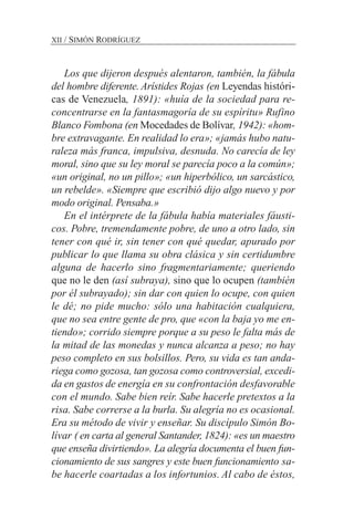 Los que dijeron después alentaron, también, la fábula
del hombre diferente. Arístides Rojas (en Leyendas históri-
cas de Venezuela, 1891): «huía de la sociedad para re-
concentrarse en la fantasmagoría de su espíritu» Rufino
Blanco Fombona (en Mocedades de Bolívar, 1942): «hom-
bre extravagante. En realidad lo era»; «jamás hubo natu-
raleza más franca, impulsiva, desnuda. No carecía de ley
moral, sino que su ley moral se parecía poco a la común»;
«un original, no un pillo»; «un hiperbólico, un sarcástico,
un rebelde». «Siempre que escribió dijo algo nuevo y por
modo original. Pensaba.»
En el intérprete de la fábula había materiales fáusti-
cos. Pobre, tremendamente pobre, de uno a otro lado, sin
tener con qué ir, sin tener con qué quedar, apurado por
publicar lo que llama su obra clásica y sin certidumbre
alguna de hacerlo sino fragmentariamente; queriendo
que no le den (así subraya), sino que lo ocupen (también
por él subrayado); sin dar con quien lo ocupe, con quien
le dé; no pide mucho: sólo una habitación cualquiera,
que no sea entre gente de pro, que «con la baja yo me en-
tiendo»; corrido siempre porque a su peso le falta más de
la mitad de las monedas y nunca alcanza a peso; no hay
peso completo en sus bolsillos. Pero, su vida es tan anda-
riega como gozosa, tan gozosa como controversial, excedi-
da en gastos de energía en su confrontación desfavorable
con el mundo. Sabe bien reír. Sabe hacerle pretextos a la
risa. Sabe correrse a la burla. Su alegría no es ocasional.
Era su método de vivir y enseñar. Su discípulo Simón Bo-
lívar ( en carta al general Santander, 1824): «es un maestro
que enseña divirtiendo». La alegría documenta el buen fun-
cionamiento de sus sangres y este buen funcionamiento sa-
be hacerle coartadas a los infortunios. Al cabo de éstos,
XII / SIMÓN RODRÍGUEZ
 