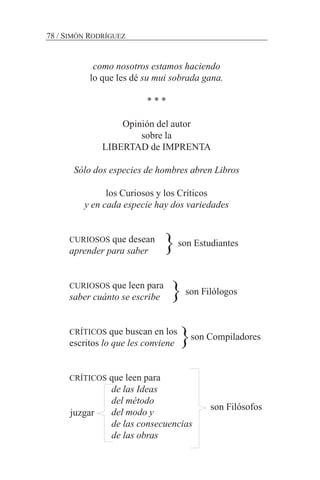 como nosotros estamos haciendo
lo que les dé su mui sobrada gana.
* * *
Opinión del autor
sobre la
LIBERTAD de IMPRENTA
Sólo dos especies de hombres abren Libros
los Curiosos y los Críticos
y en cada especie hay dos variedades
CURIOSOS que desean
aprender para saber
CURIOSOS que leen para
saber cuánto se escribe
CRÍTICOS que buscan en los
escritos lo que les conviene
CRÍTICOS que leen para
de las Ideas
del método
del modo y
de las consecuencias
de las obras
78 / SIMÓN RODRÍGUEZ
son Estudiantes
son Filólogos
son Compiladores
}
}
}
juzgar
son Filósofos
 