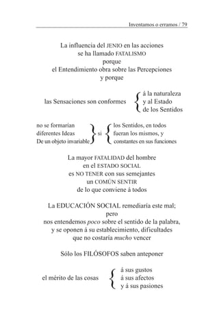La influencia del JENIO en las acciones
se ha llamado FATALISMO
porque
el Entendimiento obra sobre las Percepciones
y porque
á la naturaleza
las Sensaciones son conformes y al Estado
de los Sentidos
no se formarían los Sentidos, en todos
diferentes Ideas si fueran los mismos, y
De un objeto invariable constantes en sus funciones
La mayor FATALIDAD del hombre
en el ESTADO SOCIAL
es NO TENER con sus semejantes
un COMÚN SENTIR
de lo que conviene á todos
La EDUCACIÓN SOCIAL remediaría este mal;
pero
nos entendemos poco sobre el sentido de la palabra,
y se oponen á su establecimiento, dificultades
que no costaría mucho vencer
Sólo los FILÓSOFOS saben anteponer
á sus gustos
á sus afectos
y á sus pasiones
Inventamos o erramos / 79
el mérito de las cosas
}
}
}}
 