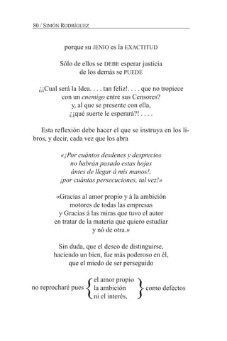 porque su JENIO es la EXACTITUD
Sólo de ellos se DEBE esperar justicia
de los demás se PUEDE
¿¡Cual será la Idea. . . . tan feliz!. . . . que no tropiece
con un enemigo entre sus Censores?
y, al que se presente con ella,
¿¡qué suerte le esperará?! . . . .
Esta reflexión debe hacer el que se instruya en los li-
bros, y decir, cada vez que los abra
«¡Por cuántos desdenes y desprecios
no habrán pasado estas hojas
ántes de llegar á mis manos!,
¡por cuántas persecuciones, tal vez!»
«Gracias al amor propio y á la ambición
motores de todas las empresas
y Gracias á las miras que tuvo el autor
en tratar de la materia que quiero estudiar
y nó de otra.»
Sin duda, que el deseo de distinguirse,
haciendo un bien, fue más poderoso en él,
que el miedo de ser perseguido
el amor propio
la ambición como defectos
ni el interés,
80 / SIMÓN RODRÍGUEZ
no reprocharé pues
} }
 
