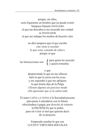porque, sin ellos,
sería figurarme un hombre que no puede existir
Tampoco llamaré NOVELERO
al que me descubra ó me recuerde una verdad
ni INNOVADOR
al que me indique los medios de hacerla valer
no diré tampoco que el que escribe
«me viene á enseñar
lo que estoy cansado de saber»
porque sé que
para quien las necesite
y quiera tomarlas
y que
despreciando lo que no me ofrecen
haré lo que la zorra con las uvas,
y me expondré á que me apliquen
lo que Iriarte dijo de la Pulga
«Tienen algunos un gracioso modo
«De aparentar que se lo saben todo
El autor CAPTA LA VENIA á la Sociedad presente
para pasar á entenderse con la futura:
ofreciéndose á pagar, por derecho de tránsito
la PACIENCIA que le pidan
para oír ó leer el mal que quieran decir
de su proyecto.
Emprende enseñar lo que son
LUCESY VIRTUDES SOCIALES
Inventamos o erramos / 81
las Instrucciones son }
 