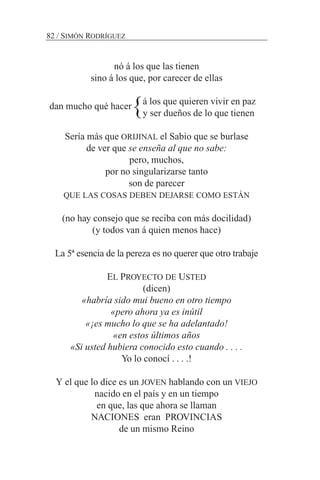 nó á los que las tienen
sino á los que, por carecer de ellas
á los que quieren vivir en paz
y ser dueños de lo que tienen
Sería más que ORIJINAL el Sabio que se burlase
de ver que se enseña al que no sabe:
pero, muchos,
por no singularizarse tanto
son de parecer
QUE LAS COSAS DEBEN DEJARSE COMO ESTÁN
(no hay consejo que se reciba con más docilidad)
(y todos van á quien menos hace)
La 5ª esencia de la pereza es no querer que otro trabaje
EL PROYECTO DE USTED
(dicen)
«habría sido mui bueno en otro tiempo
«pero ahora ya es inútil
«¡es mucho lo que se ha adelantado!
«en estos últimos años
«Si usted hubiera conocido esto cuando . . . .
Yo lo conocí . . . .!
Y el que lo dice es un JOVEN hablando con un VIEJO
nacido en el país y en un tiempo
en que, las que ahora se llaman
NACIONES eran PROVINCIAS
de un mismo Reino
82 / SIMÓN RODRÍGUEZ
dan mucho qué hacer}
 
