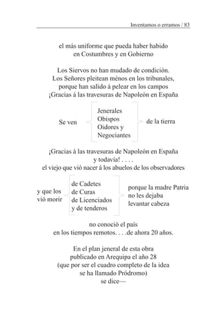el más uniforme que pueda haber habido
en Costumbres y en Gobierno
Los Siervos no han mudado de condición.
Los Señores pleitean ménos en los tribunales,
porque han salido á pelear en los campos
¡Gracias á las travesuras de Napoleón en España
Jenerales
Obispos
Oidores y
Negociantes
¡Gracias á las travesuras de Napoleón en España
y todavía! . . . .
el viejo que vió nacer á los abuelos de los observadores
de Cadetes
de Curas
de Licenciados
y de tenderos
no conoció el país
en los tiempos remotos. . . .de ahora 20 años.
En el plan jeneral de esta obra
publicado en Arequipa el año 28
(que por ser el cuadro completo de la idea
se ha llamado Pródromo)
se dice—
Inventamos o erramos / 83
Se ven de la tierra
y que los
vió morir
porque la madre Patria
no les dejaba
levantar cabeza
 