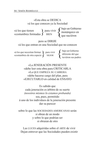 «Esta obra se DEDICA
«á los que conocen ya la Sociedad
«á los que tienen para vivir
«costumbres formadas BIEN
pero se DIRIJE
«á los que entran en una Sociedad que no conocen
«á los que necesitan formar para vivir
«costumbres de otra especie MEJOR
«La JENERACIÓN PRESENTE
«debe leer esta obra para CRITICARLA
«La QUE EMPIEZA SU CARRERA
«debe hacerse cargo del plan, para
«EJECUTARLO en calidad de ENSAYO
Es sabido que
cada jeneración es árbitro de su suerte
(nosotros mismos lo estamos probando)
sea, pues, permitido
á uno de los individuos de la jeneración presente
dar su parecer
sobre lo que las SOCIEDADES AMERICANAS serán
si obran de un modo
y sobre lo que podrían ser
si obraran de otro
Las LUCES adquiridas sobre el ARTE de vivir
Dejan entrever que las Sociedades pueden existir
84 / SIMÓN RODRÍGUEZ
bajo un Gobierno
monárquico en
que naciéron
bajo un Gobierno
diferente del que
tuviéron sus padres
}
}
}
}
 