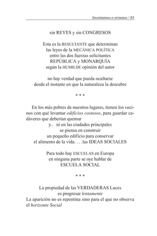 sin REYES y sin CONGRESOS
Esta es la RESULTANTE que determinan
las leyes de la MECÁNICA POLÍTICA
entre las dos fuerzas solicitantes
REPÚBLICA y MONARQUÍA
según la HUMILDE opinión del autor
no hay verdad que pueda ocultarse
desde el instante en que la naturaleza la descubre
* * *
En los más pobres de nuestros lugares, tienen los veci-
nos con qué levantar edificios costosos, para guardar ca-
dáveres que deberían quemar
y.. ni en las ciudades principales
se piensa en construir
un pequeño edificio para conservar
el alimento de la vida. . . .las IDEAS SOCIALES
Para todo hay ESCUELAS en Europa
en ninguna parte se oye hablar de
ESCUELA SOCIAL
* * *
La propiedad de las VERDADERAS Luces
es progresar lentamente
La aparición no es repentina sino para el que no observa
el horizonte Social
Inventamos o erramos / 85
 