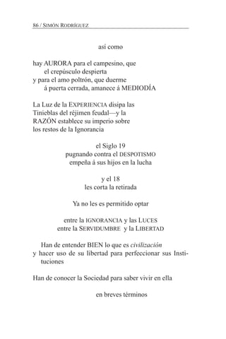 así como
hay AURORA para el campesino, que
el crepúsculo despierta
y para el amo poltrón, que duerme
á puerta cerrada, amanece á MEDIODÍA
La Luz de la EXPERIENCIA disipa las
Tinieblas del réjimen feudal—y la
RAZÓN establece su imperio sobre
los restos de la Ignorancia
el Siglo 19
pugnando contra el DESPOTISMO
empeña á sus hijos en la lucha
y el 18
les corta la retirada
Ya no les es permitido optar
entre la IGNORANCIA y las LUCES
entre la SERVIDUMBRE y la LIBERTAD
Han de entender BIEN lo que es civilización
y hacer uso de su libertad para perfeccionar sus Insti-
tuciones
Han de conocer la Sociedad para saber vivir en ella
en breves términos
86 / SIMÓN RODRÍGUEZ
 