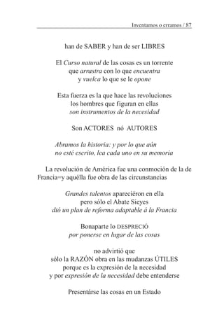 han de SABER y han de ser LIBRES
El Curso natural de las cosas es un torrente
que arrastra con lo que encuentra
y vuelca lo que se le opone
Esta fuerza es la que hace las revoluciones
los hombres que figuran en ellas
son instrumentos de la necesidad
Son ACTORES nó AUTORES
Abramos la historia: y por lo que aún
no esté escrito, lea cada uno en su memoria
La revolución de América fue una conmoción de la de
Francia=y aquélla fue obra de las circunstancias
Grandes talentos apareciéron en ella
pero sólo el Abate Sieyes
dió un plan de reforma adaptable á la Francia
Bonaparte lo DESPRECIÓ
por ponerse en lugar de las cosas
no advirtió que
sólo la RAZÓN obra en las mudanzas ÚTILES
porque es la expresión de la necesidad
y por expresión de la necesidad debe entenderse
Presentárse las cosas en un Estado
Inventamos o erramos / 87
 