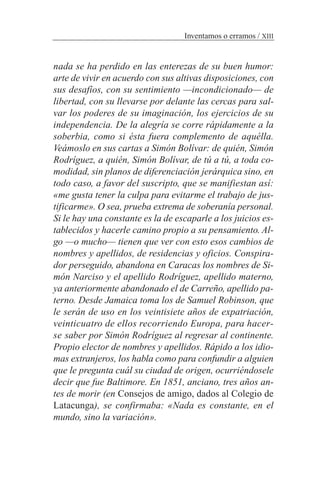 nada se ha perdido en las enterezas de su buen humor:
arte de vivir en acuerdo con sus altivas disposiciones, con
sus desafíos, con su sentimiento —incondicionado— de
libertad, con su llevarse por delante las cercas para sal-
var los poderes de su imaginación, los ejercicios de su
independencia. De la alegría se corre rápidamente a la
soberbia, como si ésta fuera complemento de aquélla.
Veámoslo en sus cartas a Simón Bolívar: de quién, Simón
Rodríguez, a quién, Simón Bolívar, de tú a tú, a toda co-
modidad, sin planos de diferenciación jerárquica sino, en
todo caso, a favor del suscripto, que se manifiestan así:
«me gusta tener la culpa para evitarme el trabajo de jus-
tificarme». O sea, prueba extrema de soberanía personal.
Si le hay una constante es la de escaparle a los juicios es-
tablecidos y hacerle camino propio a su pensamiento. Al-
go —o mucho— tienen que ver con esto esos cambios de
nombres y apellidos, de residencias y oficios. Conspira-
dor perseguido, abandona en Caracas los nombres de Si-
món Narciso y el apellido Rodríguez, apellido materno,
ya anteriormente abandonado el de Carreño, apellido pa-
terno. Desde Jamaica toma los de Samuel Robinson, que
le serán de uso en los veintisiete años de expatriación,
veinticuatro de ellos recorriendo Europa, para hacer-
se saber por Simón Rodríguez al regresar al continente.
Propio elector de nombres y apellidos. Rápido a los idio-
mas extranjeros, los habla como para confundir a alguien
que le pregunta cuál su ciudad de origen, ocurriéndosele
decir que fue Baltimore. En 1851, anciano, tres años an-
tes de morir (en Consejos de amigo, dados al Colegio de
Latacunga), se confirmaba: «Nada es constante, en el
mundo, sino la variación».
Inventamos o erramos / XIII
 