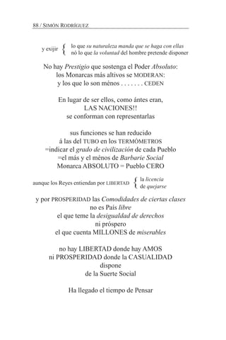 nó lo que la voluntad del hombre pretende disponer
No hay Prestigio que sostenga el Poder Absoluto:
los Monarcas más altivos se MODERAN:
y los que lo son ménos . . . . . . . CEDEN
En lugar de ser ellos, como ántes eran,
LAS NACIONES!!
se conforman con representarlas
sus funciones se han reducido
á las del TUBO en los TERMÓMETROS
=indicar el grado de civilización de cada Pueblo
=el más y el ménos de Barbarie Social
Monarca ABSOLUTO = Pueblo CERO
aunque los Reyes entiendan por LIBERTAD
y por PROSPERIDAD las Comodidades de ciertas clases
no es País libre
el que teme la desigualdad de derechos
ni próspero
el que cuenta MILLONES de miserables
no hay LIBERTAD donde hay AMOS
ni PROSPERIDAD donde la CASUALIDAD
dispone
de la Suerte Social
Ha llegado el tiempo de Pensar
88 / SIMÓN RODRÍGUEZ
y exijir lo que su naturaleza manda que se haga con ellas
}
la licencia
de quejarse}
 