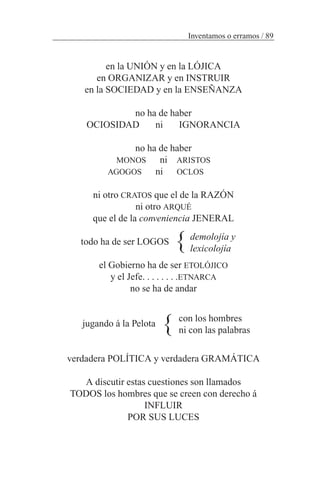 en la UNIÓN y en la LÓJICA
en ORGANIZAR y en INSTRUIR
en la SOCIEDAD y en la ENSEÑANZA
no ha de haber
OCIOSIDAD ni IGNORANCIA
no ha de haber
MONOS ni ARISTOS
AGOGOS ni OCLOS
ni otro CRATOS que el de la RAZÓN
ni otro ARQUÉ
que el de la conveniencia JENERAL
todo ha de ser LOGOS
el Gobierno ha de ser ETOLÓJICO
y el Jefe. . . . . . . .ETNARCA
no se ha de andar
jugando á la Pelota
verdadera POLÍTICA y verdadera GRAMÁTICA
A discutir estas cuestiones son llamados
TODOS los hombres que se creen con derecho á
INFLUIR
POR SUS LUCES
Inventamos o erramos / 89
demolojía y
lexicolojía
con los hombres
ni con las palabras
}
}
 
