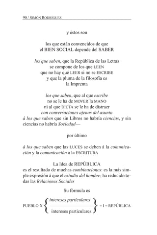 y éstos son
los que están convencidos de que
el BIEN SOCIAL depende del SABER
los que saben, que la República de las Letras
se compone de los que LEEN
que no hay qué LEER si no se ESCRIBE
y que la pluma de la filosofía es
la Imprenta
los que saben, que al que escribe
no se le ha de MOVER la MANO
ni al que DICTA se le ha de distraer
con conversaciones ajenas del asunto
á los que saben que sin Libros no habría ciencias, y sin
ciencias no habría Sociedad—
por último
á los que saben que las LUCES se deben á la comunica-
ción y la comunicación a la ESCRITURA
La Idea de REPÚBLICA
es el resultado de muchas combinaciones: es la más sim-
ple expresión á que el estudio del hombre, ha reducido to-
das las Relaciones Sociales
Su fórmula es
intereses particulares
PUEBLO X = I = REPÚBLICA
intereses particulares
90 / SIMÓN RODRÍGUEZ
} }
 