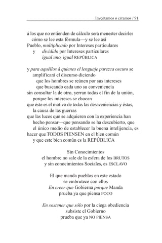 á los que no entienden de cálculo será menester decirles
cómo se lee esta fórmula—y se lee así
Pueblo, multiplicado por Intereses particulares
y dividido por Intereses particulares
igual uno, igual REPÚBLICA
y para aquéllos á quienes el lenguaje parezca oscuro se
amplificará el discurso diciendo
que los hombres se reúnen por sus intereses
que buscando cada uno su conveniencia
sin consultar la de otro, yerran todos el fin de la unión,
porque los intereses se chocan
que éste es el motivo de todas las desaveniencias y éstas,
la causa de las guerras
que las luces que se adquieren con la experiencia han
hecho pensar—que pensando se ha descubierto, que
el único medio de establecer la buena intelijencia, es
hacer que TODOS PIENSEN en el bien común
y que este bien común es la REPÚBLICA
Sin Conocimientos
el hombre no sale de la esfera de los BRUTOS
y sin conocimientos Sociales, es ESCLAVO
El que manda pueblos en este estado
se embrutece con ellos
En creer que Gobierna porque Manda
prueba ya que piensa POCO
En sostener que sólo por la ciega obediencia
subsiste el Gobierno
prueba que ya NO PIENSA
Inventamos o erramos / 91
 
