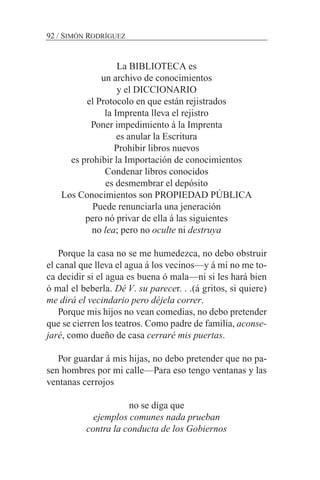 La BIBLIOTECA es
un archivo de conocimientos
y el DICCIONARIO
el Protocolo en que están rejistrados
la Imprenta lleva el rejistro
Poner impedimiento á la Imprenta
es anular la Escritura
Prohibir libros nuevos
es prohibir la Importación de conocimientos
Condenar libros conocidos
es desmembrar el depósito
Los Conocimientos son PROPIEDAD PÚBLICA
Puede renunciarla una jeneración
pero nó privar de ella á las siguientes
no lea; pero no oculte ni destruya
Porque la casa no se me humedezca, no debo obstruir
el canal que lleva el agua á los vecinos—y á mí no me to-
ca decidir si el agua es buena ó mala—ni si les hará bien
ó mal el beberla. Dé V. su parecer. . .(á gritos, si quiere)
me dirá el vecindario pero déjela correr.
Porque mis hijos no vean comedias, no debo pretender
que se cierren los teatros. Como padre de familia, aconse-
jaré, como dueño de casa cerraré mis puertas.
Por guardar á mis hijas, no debo pretender que no pa-
sen hombres por mi calle—Para eso tengo ventanas y las
ventanas cerrojos
no se diga que
ejemplos comunes nada prueban
contra la conducta de los Gobiernos
92 / SIMÓN RODRÍGUEZ
 