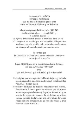en moral ni en política
porque se responderá
que no hay la diferencia que se cree
entre los asuntos Públicos y los Privados
el que no aprende Política en la COCINA
no la sabe en el . . . . . . .GABINETE
y la razón es que. . .
La especie de necesidad, no saca la necesidad de su jénero
Ni la especie de acción que una necesidad pide para re-
mediarse, saca la acción del corto número de movi-
mientos que el animal ejecuta para conservarse
Es verdad que
la LIBERTAD DE IMPRENTA como todas las Libertades
está sujeta á la RAZÓN
La de PENSAR que es la más independiente de todas
sin esta sujeción es FANTASÍA
Pero
qué es Libertad? qué es Razón? qué es Fantasía?
Hace siglos! que se empezó á hablar de Lójica, y todavía
recomiendan los maestros modernos el Estudio de las
Palabras.—tienen razón.
Heredamos las Ideas de nuestros mayores con el Idioma.
Empezamos á tomar posesión de éste por el primer
nombre que aprendamos—y llegamos á tener un gran
acopio de voces, sin conocer la verdedera significa-
ción de las más. Cada voz es una abreviatura de varias
voces: sin está condición, no es voz sino ruido y gran
ruido de voces es BULLA.
Inventamos o erramos / 93
 