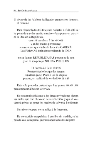 El abuso de las Palabras ha llegado, en nuestros tiempos,
al extremo
Para reducir todos los Intereses Sociales á UNO sólo se
ha pensado y se ha escrito mucho—Para poner en prácti-
ca la Idea de la República,
ocurrió la cabeza á las MANOS
y en las manos permanece:
es menester que vuelva la Idea á la CABEZA
Las FORMAS están desacreditando la IDEA
no se llamen REPUBLICANAS porque no lo son
y no lo son porque NO HAY PUEBLOS
El Pueblo no tiene LUCES
Represéntenlo los que las tengan
sin decir que el Pueblo los ha elejido
porque, en realidad de verdad NO ES ASÍ
Este solo proceder probará que hay ya una GRAN LUZ
para empezar á buscar la verdad
Es cosa mui sabida que á las largas privaciones siguen
los males que trae el exceso de satisfacción; y que el vol-
verse á privar, es poner los medios de volverse á enfermar.
Se sabe esto; pero no se aplica á la Imprenta.
De no escribir una palabra, á escribir sin medida, se ha
pasado casi de repente, quebrantando todos los respetos
94 / SIMÓN RODRÍGUEZ
 