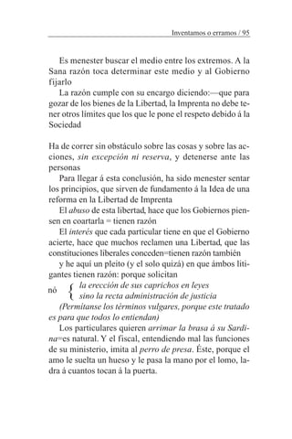 Es menester buscar el medio entre los extremos. A la
Sana razón toca determinar este medio y al Gobierno
fijarlo
La razón cumple con su encargo diciendo:—que para
gozar de los bienes de la Libertad, la Imprenta no debe te-
ner otros límites que los que le pone el respeto debido á la
Sociedad
Ha de correr sin obstáculo sobre las cosas y sobre las ac-
ciones, sin excepción ni reserva, y detenerse ante las
personas
Para llegar á esta conclusión, ha sido menester sentar
los principios, que sirven de fundamento á la Idea de una
reforma en la Libertad de Imprenta
El abuso de esta libertad, hace que los Gobiernos pien-
sen en coartarla = tienen razón
El interés que cada particular tiene en que el Gobierno
acierte, hace que muchos reclamen una Libertad, que las
constituciones liberales conceden=tienen razón también
y he aquí un pleito (y el solo quizá) en que ámbos liti-
gantes tienen razón: porque solicitan
la erección de sus caprichos en leyes
sino la recta administración de justicia
(Permítanse los términos vulgares, porque este tratado
es para que todos lo entiendan)
Los particulares quieren arrimar la brasa á su Sardi-
na=es natural. Y el fiscal, entendiendo mal las funciones
de su ministerio, imita al perro de presa. Éste, porque el
amo le suelta un hueso y le pasa la mano por el lomo, la-
dra á cuantos tocan á la puerta.
Inventamos o erramos / 95
nó }
 