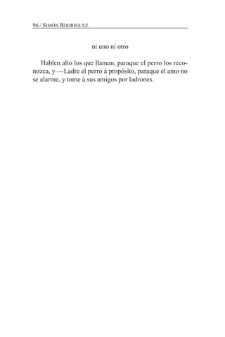 ni uno ni otro
Hablen alto los que llaman, paraque el perro los reco-
nozca, y —Ladre el perro á propósito, paraque el amo no
se alarme, y tome á sus amigos por ladrones.
96 / SIMÓN RODRÍGUEZ
 