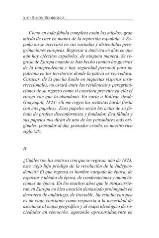 Como en toda fábula completa están los miedos: gran
miedo de caer en manos de la represión española. A Es-
paña no se acercará en sus variadas y distendidas pere-
grinaciones europeas. Regresar a América en días en que
aún hay ejércitos españoles, de ninguna manera. Se re-
gresa de Europa cuando se han hecho camino las guerras
de la Independencia y hay seguridad personal para un
patriota en los territorios donde la patria es vencedora.
Caracas, de la que ha huido en inquietas vísperas insu-
rreccionales, no estará entre las residencias y peregrina-
ciones de su regreso como si estuviera presente en ella el
riesgo con que la abandonó. En carta a Bolívar, desde
Guayaquil, 1824: «Si me cogen los realistas harán fiesta
con mis papeles». Esos papeles serán las actas de su fá-
bula de profeta disconformista y fundador. Esa fábula y
sus papeles nos dirán de uno de los pensadores más ori-
ginales, pensador al día, pensador criollo, en nuestro rico
siglo XIX.
II
¿Cuáles son los motivos con que se regresa, año de 1823,
este viejo hijo pródigo de la revolución de la Indepen-
dencia? El que regresa es hombre cargado de época, de
espacios e ideales de época, de condenaciones y anuncia-
ciones de época. En los muchos años que le transcurrie-
ran en Europa no hizo estación demasiado prolongada en
derrotero de andariego, de inestable. Su estadía europea
es un viaje constante como respuesta a la necesidad de
asociarse al mapa geográfico y al mapa ideológico de so-
ciedades en remoción, agotando apresuradamente en
XIV / SIMÓN RODRÍGUEZ
 