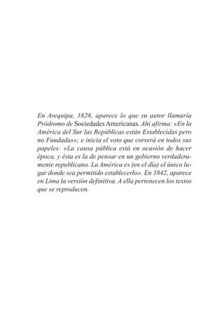 En Arequipa, 1828, aparece lo que su autor llamaría
Pródromo de Sociedades Americanas. Ahí afirma: «En la
América del Sur las Repúblicas están Establecidas pero
no Fundadas»; e inicia el voto que correrá en todos sus
papeles: «La causa pública está en ocasión de hacer
época, y ésta es la de pensar en un gobierno verdadera-
mente republicano. La América es (en el día) el único lu-
gar donde sea permitido establecerlo». En 1842, aparece
en Lima la versión definitiva. A ella pertenecen los textos
que se reproducen.
 