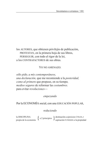 los AUTORES, que obtienen privilejio de publicación,
PROTESTAN, en la primera hoja de sus libros,
PERSEGUIR, con todo el rigor de la lei,
a los CONTRAFACTORES de sus obras.
YO NO AMENAZO:
sólo pido, a mis contemporáneos,
una declaración, que me recomiende a la posteridad,
como al primero que propuso, en su tiempo,
medios seguros de reformar las costumbres.
para evitar revoluciones—
empezando
Por la ECONOMÍA social, con una EDUCACIÓN POPULAR,
reduciendo
la DISCIPLINA
propia de la economía
destinación a ejercicios ÚTILES, I
aspiración FUNDADA a la propiedad
a 2 principios} }
Inventamos o erramos / 101
 