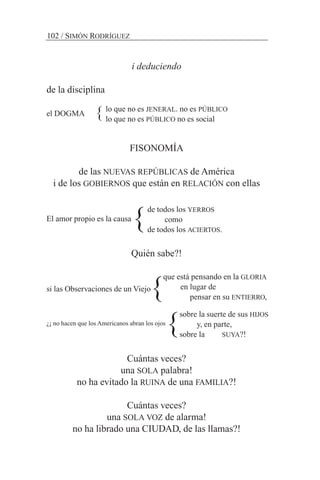 i deduciendo
de la disciplina
el DOGMA
FISONOMÍA
de las NUEVAS REPÚBLICAS de América
i de los GOBIERNOS que están en RELACIÓN con ellas
El amor propio es la causa
Quién sabe?!
si las Observaciones de un Viejo
¿¡ no hacen que los Americanos abran los ojos
Cuántas veces?
una SOLA palabra!
no ha evitado la RUINA de una FAMILIA?!
Cuántas veces?
una SOLA VOZ de alarma!
no ha librado una CIUDAD, de las llamas?!
102 / SIMÓN RODRÍGUEZ
lo que no es JENERAL. no es PÚBLICO
lo que no es PÚBLICO no es social
de todos los YERROS
como
de todos los ACIERTOS.
que está pensando en la GLORIA
en lugar de
pensar en su ENTIERRO,
sobre la suerte de sus HIJOS
y, en parte,
sobre la SUYA?!
}
}
}
}
 