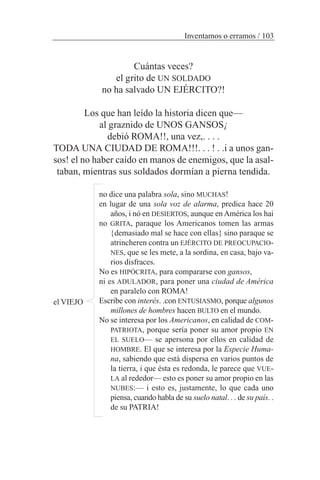 Cuántas veces?
el grito de UN SOLDADO
no ha salvado UN EJÉRCITO?!
Los que han leído la historia dicen que—
al graznido de UNOS GANSOS¡
debió ROMA!!, una vez,. . . .
TODA UNA CIUDAD DE ROMA!!!. . . ! . .i a unos gan-
sos! el no haber caído en manos de enemigos, que la asal-
taban, mientras sus soldados dormían a pierna tendida.
no dice una palabra sola, sino MUCHAS!
en lugar de una sola voz de alarma, predica hace 20
años, i nó en DESIERTOS, aunque en América los hai
no GRITA, paraque los Americanos tomen las armas
{demasiado mal se hace con ellas} sino paraque se
atrincheren contra un EJÉRCITO DE PREOCUPACIO-
NES, que se les mete, a la sordina, en casa, bajo va-
rios disfraces.
No es HIPÓCRITA, para compararse con gansos,
ni es ADULADOR, para poner una ciudad de América
en paralelo con ROMA!
Escribe con interés. .con ENTUSIASMO, porque algunos
millones de hombres hacen BULTO en el mundo.
No se interesa por los Americanos, en calidad de COM-
PATRIOTA, porque sería poner su amor propio EN
EL SUELO— se apersona por ellos en calidad de
HOMBRE. El que se interesa por la Especie Huma-
na, sabiendo que está dispersa en varios puntos de
la tierra, i que ésta es redonda, le parece que VUE-
LA al rededor— esto es poner su amor propio en las
NUBES:— i esto es, justamente, lo que cada uno
piensa, cuando habla de su suelo natal. . . de su país. .
de su PATRIA!
Inventamos o erramos / 103
el VIEJO
 