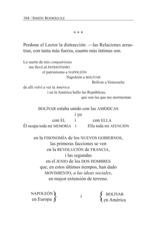 * * *
Perdone el Lector la distracción: —las Relaciones arras-
tran, con tanta más fuerza, cuanto más íntimas son.
La suerte de mis compatriotas
me llevó al PATRIOTISMO
el patriotismo a NAPOLEÓN
Napoleón a BOLÍVAR
Bolívar a Venezuela:
de allí volví a ver la América
i en la América hallo las Repúblicas,
que son las que me atormentan
BOLÍVAR estaba unido con las AMÉRICAS
i yo
con ÉL i con ELLA
Él ocupa toda mi MEMORIA i Ella toda mi ATENCIÓN
en la FISONOMÍA de los NUEVOS GOBIERNOS,
las primeras facciones se ven
en la REVOLUCIÓN de FRANCIA,
i las segundas
en el JENIO de los DOS HOMBRES
que, en estos últimos tiempos, han dado
MOVIMIENTO, a las ideas sociales,
en mayor extensión de terreno.
i
NAPOLEÓN
en Europa
BOLÍVAR
en América}}
104 / SIMÓN RODRÍGUEZ
 