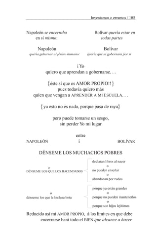 Napoleón se encerraba Bolívar quería estar en
en sí mismo: todas partes
Napoleón Bolívar
quería gobernar al jénero humano: quería que se gobernara por sí
iYo
quiero que aprendan a gobernarse. . .
éste sí que es AMOR PROPIO!!
pues todavía quiero más
quien que vengan a APRENDER A MI ESCUELA. . .
ya esto no es nada, porque pasa de raya
pero puede tomarse un sesgo,
sin perderYo mi lugar
entre
NAPOLEÓN i BOLÍVAR
DÉNSEME LOS MUCHACHOS POBRES
o
DÉNSEME LOS QUE LOS HACENDADOS
o
dénseme los que la Inclusa bota
Reducido así mi AMOR PROPIO, á los límites en que debe
encerrarse hará todo el BIEN que alcance a hacer
Inventamos o erramos / 105
declaran libres al nacer
o
no pueden enseñar
o
abandonan por rudos
porque ya están grandes
o
porque no pueden mantenerlos
o
porque son hijos lejítimos
}
}
}
}
 