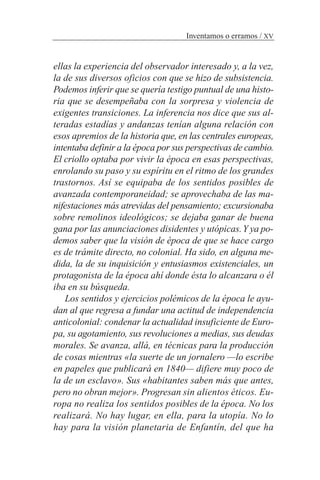 ellas la experiencia del observador interesado y, a la vez,
la de sus diversos oficios con que se hizo de subsistencia.
Podemos inferir que se quería testigo puntual de una histo-
ria que se desempeñaba con la sorpresa y violencia de
exigentes transiciones. La inferencia nos dice que sus al-
teradas estadías y andanzas tenían alguna relación con
esos apremios de la historia que, en las centrales europeas,
intentaba definir a la época por sus perspectivas de cambio.
El criollo optaba por vivir la época en esas perspectivas,
enrolando su paso y su espíritu en el ritmo de los grandes
trastornos. Así se equipaba de los sentidos posibles de
avanzada contemporaneidad; se aprovechaba de las ma-
nifestaciones más atrevidas del pensamiento; excursionaba
sobre remolinos ideológicos; se dejaba ganar de buena
gana por las anunciaciones disidentes y utópicas.Y ya po-
demos saber que la visión de época de que se hace cargo
es de trámite directo, no colonial. Ha sido, en alguna me-
dida, la de su inquisición y entusiasmos existenciales, un
protagonista de la época ahí donde ésta lo alcanzara o él
iba en su búsqueda.
Los sentidos y ejercicios polémicos de la época le ayu-
dan al que regresa a fundar una actitud de independencia
anticolonial: condenar la actualidad insuficiente de Euro-
pa, su agotamiento, sus revoluciones a medias, sus deudas
morales. Se avanza, allá, en técnicas para la producción
de cosas mientras «la suerte de un jornalero —lo escribe
en papeles que publicará en 1840— difiere muy poco de
la de un esclavo». Sus «habitantes saben más que antes,
pero no obran mejor». Progresan sin alientos éticos. Eu-
ropa no realiza los sentidos posibles de la época. No los
realizará. No hay lugar, en ella, para la utopía. No lo
hay para la visión planetaria de Enfantín, del que ha
Inventamos o erramos / XV
 