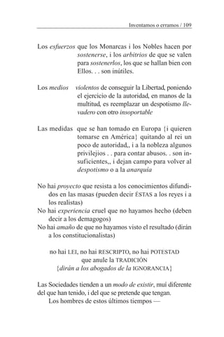 Los esfuerzos que los Monarcas i los Nobles hacen por
sostenerse, i los arbitrios de que se valen
para sostenerlos, los que se hallan bien con
Ellos. . . son inútiles.
Los medios violentos de conseguir la Libertad, poniendo
el ejercicio de la autoridad, en manos de la
multitud, es reemplazar un despotismo lle-
vadero con otro insoportable
Las medidas que se han tomado en Europa {i quieren
tomarse en América} quitando al rei un
poco de autoridad,, i a la nobleza algunos
privilejios . . para contar abusos. . son in-
suficientes,, i dejan campo para volver al
despotismo o a la anarquía
No hai proyecto que resista a los conocimientos difundi-
dos en las masas (pueden decir ÉSTAS a los reyes i a
los realistas)
No hai experiencia cruel que no hayamos hecho (deben
decir a los demagogos)
No hai amaño de que no hayamos visto el resultado (dirán
a los constitucionalistas)
no hai LEI, no hai RESCRIPTO, no hai POTESTAD
que anule la TRADICIÓN
{dirán a los abogados de la IGNORANCIA}
Las Sociedades tienden a un modo de existir, muí diferente
del que han tenido, i del que se pretende que tengan.
Los hombres de estos últimos tiempos —
Inventamos o erramos / 109
 