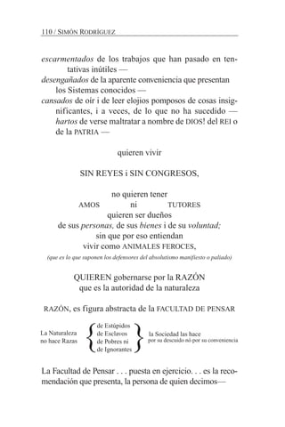 escarmentados de los trabajos que han pasado en ten-
tativas inútiles —
desengañados de la aparente conveniencia que presentan
los Sistemas conocidos —
cansados de oír i de leer elojios pomposos de cosas insig-
nificantes, i a veces, de lo que no ha sucedido —
hartos de verse maltratar a nombre de DIOS! del REI o
de la PATRIA —
quieren vivir
SIN REYES i SIN CONGRESOS,
no quieren tener
AMOS ni TUTORES
quieren ser dueños
de sus personas, de sus bienes i de su voluntad;
sin que por eso entiendan
vivir como ANIMALES FEROCES,
(que es lo que suponen los defensores del absolutismo manifiesto o paliado)
QUIEREN gobernarse por la RAZÓN
que es la autoridad de la naturaleza
RAZÓN, es figura abstracta de la FACULTAD DE PENSAR
La Facultad de Pensar . . . puesta en ejercicio. . . es la reco-
mendación que presenta, la persona de quien decimos—
110 / SIMÓN RODRÍGUEZ
La Naturaleza
no hace Razas
de Estúpidos
de Esclavos
de Pobres ni
de Ignorantes
la Sociedad las hace
por su descuido nó por su conveniencia
} }
 