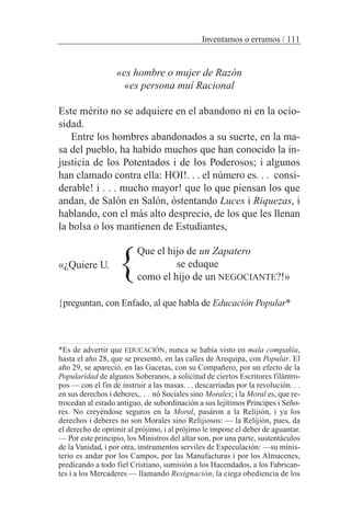 «es hombre o mujer de Razón
«es persona muí Racional
Este mérito no se adquiere en el abandono ni en la ocio-
sidad.
Entre los hombres abandonados a su suerte, en la ma-
sa del pueblo, ha habido muchos que han conocido la in-
justicia de los Potentados i de los Poderosos; i algunos
han clamado contra ella: HOI!. . . el número es. . . consi-
derable! i . . . mucho mayor! que lo que piensan los que
andan, de Salón en Salón, óstentando Luces i Riquezas, i
hablando, con el más alto desprecio, de los que les llenan
la bolsa o los mantienen de Estudiantes,
«¿Quiere U.
{preguntan, con Enfado, al que habla de Educación Popular*
Inventamos o erramos / 111
Que el hijo de un Zapatero
se eduque
como el hijo de un NEGOCIANTE?!»
}
*Es de advertir que EDUCACIÓN, nunca se había visto en mala compañía,
hasta el año 28, que se presentó, en las calles de Arequipa, con Popular. El
año 29, se apareció, en las Gacetas, con su Compañero, por un efecto de la
Popularidad de algunos Soberanos, a solicitud de ciertos Escritores filántro-
pos — con el fin de instruir a las masas. . . descarriadas por la revolución. . .
en sus derechos i deberes,. . . nó Sociales sino Morales; i la Moral es, que re-
trocedan al estado antiguo, de subordinación a sus lejítimos Principes i Seño-
res. No creyéndose seguros en la Moral, pasáron a la Relijión, i ya los
derechos i deberes no son Morales sino Relijiosos: — la Relijión, pues, da
el derecho de oprimir al prójimo, i al prójimo le impone el deber de aguantar.
— Por este principio, los Ministros del altar son, por una parte, sustentáculos
de la Vanidad, i por otra, instrumentos serviles de Especulación: —su minis-
terio es andar por los Campos, por las Manufacturas i por los Almacenes,
predicando a todo fiel Cristiano, sumisión a los Hacendados, a los Fabrican-
tes i a los Mercaderes — llamando Resignación, la ciega obediencia de los
 