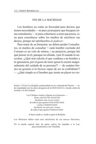 FIN DE LA SOCIEDAD
Los hombres no están en Sociedad para decirse que
tienen necesidades —ni para aconsejarse que busquen có-
mo remediarlas— ni para exhortarse a tener paciencia; si-
no para consultarse sobre los medios de satisfacer sus
deseos, porque nó satisfacerlos es padecer.
Para tratar de su bienestar, no deben perder Consulto-
res, ni medios de consultar = cada hombre excluido del
Consejo es un voto de ménos, i un perjuicio, porque hai
qué pensar en él, paraque no ofenda, i por él cuando lo ne-
cesitan. ¡¿Qué mal calcula el que condena a un hombre a
la ignorancia, por el gusto de tener quien lo exente maqui-
nalmente del cuidado de su persona?! — de cuántos bie-
nes no gozaría si lo hiciese capaz de ser su confidente!?
— ¡¿Qué simple es el hombre que siente un placer en ver-
112 / SIMÓN RODRÍGUEZ
brutos, i Virtud, la estúpida conformidad con la voluntad del Patrón, — to-
do respaldado con los altos designios de la PROVIDENCIA. (modo cortés de
insultar a la Divinidad).
Los Clérigos vienen a figurar en el proyecto —
como AJENTES DE NEGOCIOS
(mediante una escasa renta)
de todo el que quiera ENGRANDECERSE
i como COMISIONADOS
(mediante un tanto por ciento)
de todo el que quiera ENRIQUECERSE
A buen estado a venido a parar la Relijión:
Los Ministros deben estar muí satisfechos de sus nuevas funciones,
No se puede esperar más, de quien vuelve las espaldas a la Luz,
para encaminarse a las Tinieblas.
 
