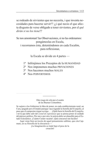 se rodeado de sirvientes que no necesita, i que inventa ne-
cesidades para hacerse servir!? ¡¿i qué necio el que afec-
ta disgusto de verse obligado a tener sirvientes, por el qué
dirán si no los tiene!?
Se nos amontonan! las Observaciones, si no las ordenamos:
pongámoslas en Escala,
i recorramos ésta, deteniéndonos en cada Escalón,
para reflexionar,
la Escala se divide en 4 partes —
1ª Infrinjimos los Preceptos de la HUMANIDAD
2ª Nos imponemos muchas PRIVACIONES
3ª Nos hacemos muchos MALES
4ª Nos PERVERTIMOS
Inventamos o erramos / 113
Otro rasgo de celo por el sostén
de las Buenas Costumbres.
Se sujiere a los Gobiernos la Idea de poner, en cada establecimiento rural, un
Cura, (pagado por el Estado) paraque vaya regando la Semilla del Evanjelio, al
paso que el campesino riegue su trigo . . . ¡Ojalá fuera la Semilla del Evanjelio,
i nó la que debe salir del costal de esperanzas que se piensa poner al cuidado
del párroco político. Por uno o por otro, la noticia debe ser plausible para el Es-
tado Eclesiástico. ¡Cuánto Curato vacante! ¡Qué concursos tan lúcidos!
Aquí viene bien un trocito de aquel pensamiento sublime, que cita Cap-
mani, en su filosofía de la elocuencia —
¡La Imaginación se rinde bajo el peso de la
creación!
 