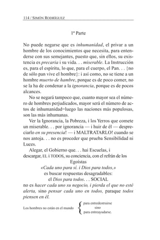 1ª Parte
No puede negarse que es inhumanidad, el privar a un
hombre de los conocimientos que necesita, para enten-
derse con sus semejantes, puesto que, sin ellos, su exis-
tencia es precaria i su vida. . . miserable. La Instrucción
es, para el espíritu, lo que, para el cuerpo, el Pan. . . {no
de sólo pan vive el hombre}: i así como, no se tiene a un
hombre muerto de hambre, porque es de poco comer, no
se la ha de condenar a la ignorancia, porque es de pocos
alcances.
No se negará tampoco que, cuanto mayor sea el núme-
ro de hombres perjudicados, mayor será el número de ac-
tos de inhumanidad=luego las naciones más populosas,
son las más inhumanas.
Ver la Ignorancia, la Pobreza, i los Yerros que comete
un miserable. . . por ignorancia — i huir de él — despre-
ciarlo en su presencia! — i MALTRATARLO! cuando se
nos antoja. . . no es proceder que prueba Sensibilidad ni
Luces.
Alegar, el Gobierno que. . . hai Escuelas, i
descargar, EL i TODOS, su conciencia, con el refrán de los
Egoístas
«Cada uno para sí. i Dios para todos,»
es buscar respuestas desagradables:
el Dios para todos. . . SOCIAL
no es hacer cada uno su negocio, i pierda el que no esté
alerta, sino pensar cada uno en todos, paraque todos
piensen en él.
Los hombres no están en el mundo
114 / SIMÓN RODRÍGUEZ
para entredestruirse
sino
para entreayudarse.
}
 