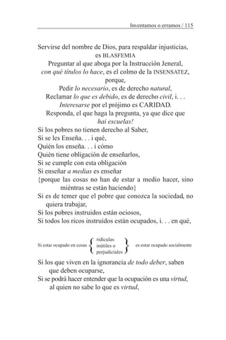Servirse del nombre de Dios, para respaldar injusticias,
es BLASFEMIA
Preguntar al que aboga por la Instrucción Jeneral,
con qué títulos lo hace, es el colmo de la INSENSATEZ,
porque,
Pedir lo necesario, es de derecho natural,
Reclamar lo que es debido, es de derecho civil, i. . .
Interesarse por el prójimo es CARIDAD.
Responda, el que haga la pregunta, ya que dice que
hai escuelas!
Si los pobres no tienen derecho al Saber,
Si se les Enseña. . . i qué,
Quién los enseña. . . i cómo
Quién tiene obligación de enseñarlos,
Si se cumple con esta obligación
Si enseñar a medias es enseñar
{porque las cosas no han de estar a medio hacer, sino
miéntras se están haciendo}
Si es de temer que el pobre que conozca la sociedad, no
quiera trabajar,
Si los pobres instruidos están ociosos,
Si todos los ricos instruidos están ocupados, i. . . en qué,
Si estar ocupado en cosas es estar ocupado socialmente
Si los que viven en la ignorancia de todo deber, saben
que deben ocuparse,
Si se podrá hacer entender que la ocupación es una virtud,
al quien no sabe lo que es virtud,
Inventamos o erramos / 115
ridículas
inútiles o
perjudiciales
} }
 