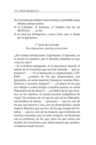 Si el sirviente que obedece como un bruto, es preferible al que
obedece porque piensa
Si el Labrador, el Artesano, el Tendero han de ser
BESTIAS, . . . en fin
Si no será por distinguirse, a poca costa, que se aboga
por la Ignorancia.
2 ª parte de la Escala
Nos imponemos muchas privaciones
¿¡De cuántas satisfacciones, Espirituales i Corporales, no
se privan los hombres, por el absoluto abandono en que
viven los más!?
—Si se hubiera malogrado, en la Ignorancia Jeneral, el
talento de los Escritores que nos han instruido. . . qué sa-
bríamos?!. . . —Si la Instrucción se proporcionara a TO-
DOS. . . ¿¡cuántos de los que despreciamos, por
Ignorantes, no serían nuestros Consejeros, nuestros Bien-
hechores o nuestros Amigos?!. . . ¿¡Cuántos de los que
nos obligan a echar cerrojos a nuestras puertas, no serían
Depositarios de las llaves?!. . . ¿¡Cuántos de los que teme-
mos en los caminos, no serían nuestros compañeros de
viaje?! No echamos de ver que los más de los Malvados,
son hombres de talento. . . ignorantes — que los más de
los que nos mueven a risa, con sus despropósitos, serían
mejores Maestros que muchos, de los que ocupan las Cá-
tedras — que las más de las mujeres, que excluimos de
nuestras reuniones, por su mala conducta, las honrarían
con su asistencia; en fin, que, entre los que vemos con
desdén, hai muchísimos que serían mejores que nosotros,
si hubieran tenido Escuela.
116 / SIMÓN RODRÍGUEZ
 