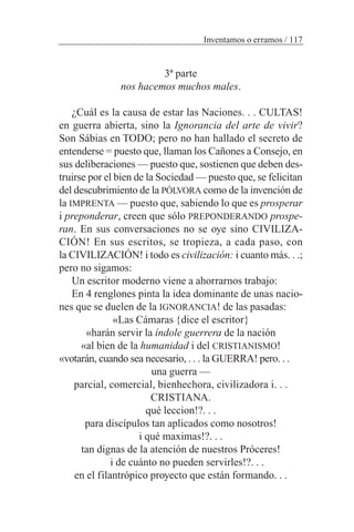 3ª parte
nos hacemos muchos males.
¿Cuál es la causa de estar las Naciones. . . CULTAS!
en guerra abierta, sino la Ignorancia del arte de vivir?
Son Sábias en TODO; pero no han hallado el secreto de
entenderse = puesto que, llaman los Cañones a Consejo, en
sus deliberaciones — puesto que, sostienen que deben des-
truirse por el bien de la Sociedad — puesto que, se felicitan
del descubrimiento de la PÓLVORA como de la invención de
la IMPRENTA — puesto que, sabiendo lo que es prosperar
i preponderar, creen que sólo PREPONDERANDO prospe-
ran. En sus conversaciones no se oye sino CIVILIZA-
CIÓN! En sus escritos, se tropieza, a cada paso, con
la CIVILIZACIÓN! i todo es civilización: i cuanto más. . .;
pero no sigamos:
Un escritor moderno viene a ahorrarnos trabajo:
En 4 renglones pinta la idea dominante de unas nacio-
nes que se duelen de la IGNORANCIA! de las pasadas:
«Las Cámaras {dice el escritor}
«harán servir la índole guerrera de la nación
«al bien de la humanidad i del CRISTIANISMO!
«votarán, cuando sea necesario, . . . la GUERRA! pero. . .
una guerra —
parcial, comercial, bienhechora, civilizadora i. . .
CRISTIANA.
qué leccion!?. . .
para discípulos tan aplicados como nosotros!
i qué maximas!?. . .
tan dignas de la atención de nuestros Próceres!
i de cuánto no pueden servirles!?. . .
en el filantrópico proyecto que están formando. . .
Inventamos o erramos / 117
 
