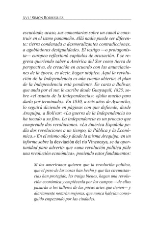 escuchado, acaso, sus comentarios sobre un canal a cons-
truir en el istmo panameño. Allá nadie puede ser diferen-
te: tierra condenada a desmoralizantes contradicciones,
a agobiadoras desigualdades. El testigo —o protagonis-
ta— europeo reflexionó capítulos de acusación. Y se re-
gresa queriendo saber a América del Sur como tierra de
perspectiva, de creación en acuerdo con las anunciacio-
nes de la época, es decir, hogar utópico. Aquí la revolu-
ción de la Independencia es aún cuenta abierta; el plan
de la Independencia está pendiente. En carta a Bolívar,
que anda por el sur, le escribe desde Guayaquil, 1825, so-
bre «el asunto de la Independencia»: «falta mucho para
darlo por terminado». En 1830, a seis años de Ayacucho,
lo seguirá diciendo en páginas con que defiende, desde
Arequipa, a Bolívar: «La guerra de la Independencia no
ha tocado a su fin». La independencia es un proceso que
comprende dos revoluciones. «La América Española pe-
día dos revoluciones a un tiempo, la Pública y la Econó-
mica.» En el mismo año y desde la mismaArequipa, en un
informe sobre la desviación del río Vincocaya, se da opor-
tunidad para advertir que «una revolución política pide
una revolución económica», poniendo estos fundamentos:
Si los americanos quieren que la revolución política,
que el peso de las cosas han hecho y que las circunstan-
cias han protegido, les traiga bienes, hagan una revolu-
ción económica y empiécenla por los campos —de ellos
pasarán a los talleres de las pocas artes que tienen— y
diariamente notarán mejoras, que nunca habrían conse-
guido empezando por las ciudades.
XVI / SIMÓN RODRÍGUEZ
 